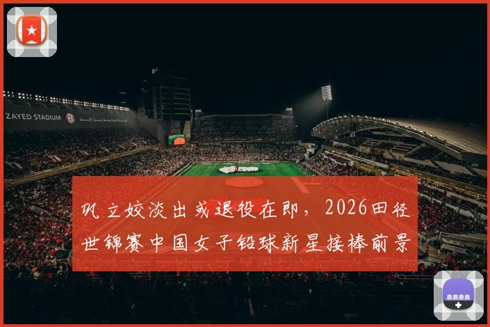 巩立姣淡出或退役在即，2026田径世锦赛中国女子铅球新星接棒前景深度解析