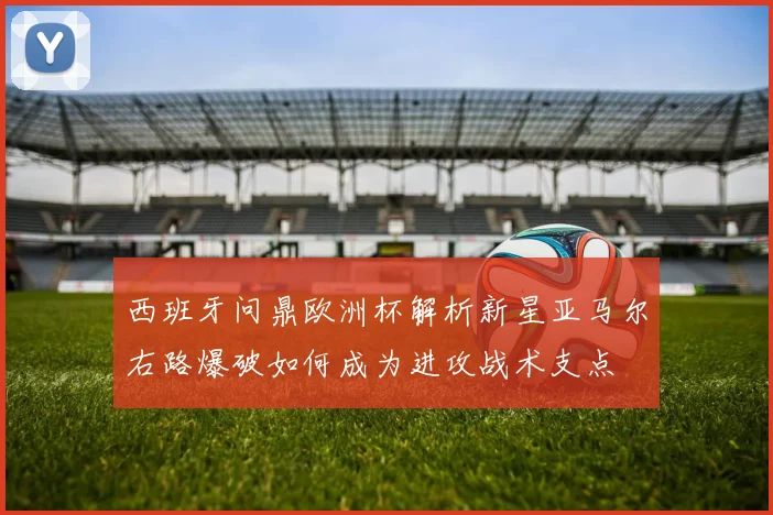 西班牙问鼎欧洲杯解析新星亚马尔右路爆破如何成为进攻战术支点