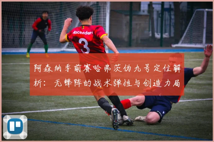 阿森纳季前赛哈弗茨伪九号定位解析:无锋阵的战术弹性与创造力局限