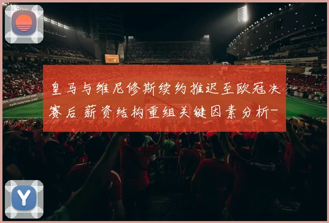 皇马与维尼修斯续约推迟至欧冠决赛后 薪资结构重组关键因素分析